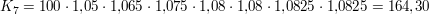 $ K_7 = 100\cdot{}1{,}05\cdot{}1{,}065\cdot{}1{,}075\cdot{}1{,}08\cdot{}1{,}08\cdot{}1{,}0825\cdot{}1{,}0825 = 164{,}30 $ $ K_7 = 100\cdot{}1{,}05\cdot{}1{,}065\cdot{}1{,}075\cdot{}1{,}08\cdot{}1{,}08\cdot{}1{,}0825\cdot{}1{,}0825 = 164{,}30 $